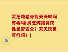 灵芝炖猪骨能天天喝吗有毒吗(灵芝炖猪骨饮品是否安全？天天饮用可行吗？)