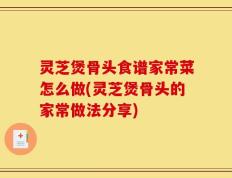 灵芝煲骨头食谱家常菜怎么做(灵芝煲骨头的家常做法分享)