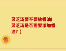 灵芝汤要不要放香油(灵芝汤是否需要添加香油？)