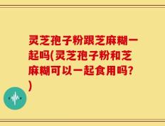 灵芝孢子粉跟芝麻糊一起吗(灵芝孢子粉和芝麻糊可以一起食用吗？)