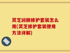 灵芝润颜修护套装怎么用(灵芝修护套装使用方法详解)