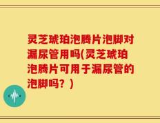 灵芝琥珀泡腾片泡脚对漏尿管用吗(灵芝琥珀泡腾片可用于漏尿管的泡脚吗？)