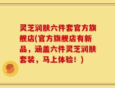 灵芝润肤六件套官方旗舰店(官方旗舰店有新品，涵盖六件灵芝润肤套装，马上体验！)