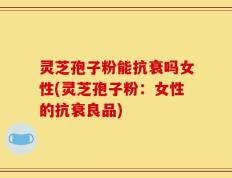 灵芝孢子粉能抗衰吗女性(灵芝孢子粉：女性的抗衰良品)