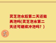 灵芝泡水后第二天还能再泡吗(灵芝泡水第二天还可继续冲泡吗？)