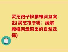 灵芝孢子粉腰椎间盘突出(灵芝孢子粉：缓解腰椎间盘突出的自然选择)