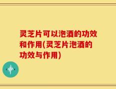 灵芝片可以泡酒的功效和作用(灵芝片泡酒的功效与作用)