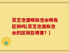 灵芝泡酒喝和泡水喝有区别吗(灵芝泡酒和泡水的区别在哪里？)