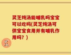 灵芝炖汤能哺乳吗宝宝可以吃吗(灵芝炖汤可供宝宝食用并有哺乳作用吗？)