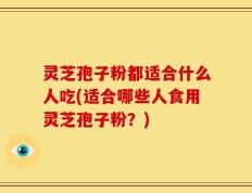 灵芝孢子粉都适合什么人吃(适合哪些人食用灵芝孢子粉？)