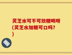 灵芝水可不可放糖喝呀(灵芝水加糖可口吗？)