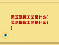 灵芝浸提工艺是什么(灵芝提取工艺是什么？)