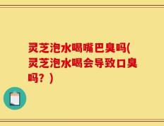 灵芝泡水喝嘴巴臭吗(灵芝泡水喝会导致口臭吗？)