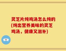 灵芝片炖鸡汤怎么炖的(炖出营养美味的灵芝鸡汤，健康又滋补)