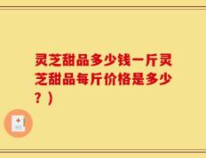 灵芝甜品多少钱一斤灵芝甜品每斤价格是多少？)