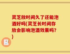 灵芝放时间久了还能泡酒好吗(灵芝长时间存放会影响泡酒效果吗？)