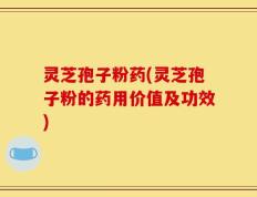 灵芝孢子粉药(灵芝孢子粉的药用价值及功效)