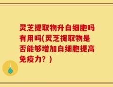 灵芝提取物升白细胞吗有用吗(灵芝提取物是否能够增加白细胞提高免疫力？)