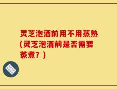 灵芝泡酒前用不用蒸熟(灵芝泡酒前是否需要蒸煮？)