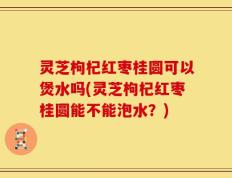 灵芝枸杞红枣桂圆可以煲水吗(灵芝枸杞红枣桂圆能不能泡水？)