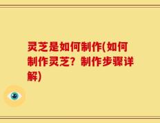 灵芝是如何制作(如何制作灵芝？制作步骤详解)