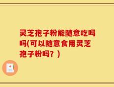 灵芝孢子粉能随意吃吗吗(可以随意食用灵芝孢子粉吗？)