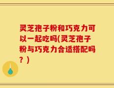 灵芝孢子粉和巧克力可以一起吃吗(灵芝孢子粉与巧克力合适搭配吗？)