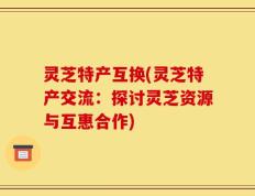 灵芝特产互换(灵芝特产交流：探讨灵芝资源与互惠合作)