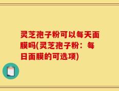 灵芝孢子粉可以每天面膜吗(灵芝孢子粉：每日面膜的可选项)