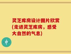 灵芝库房设计图片欣赏(走进灵芝库房，感受大自然的气息)