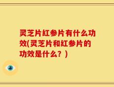 灵芝片红参片有什么功效(灵芝片和红参片的功效是什么？)