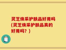 灵芝焕采护肤品好用吗(灵芝焕采护肤品真的好用吗？)