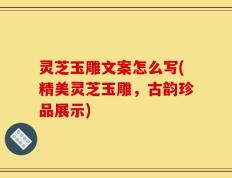 灵芝玉雕文案怎么写(精美灵芝玉雕，古韵珍品展示)