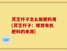 灵芝杆子怎么做肥料用(灵芝杆子：理想有机肥料的来源)