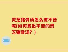 灵芝猪骨汤怎么煮不苦呢(如何煮出不苦的灵芝猪骨汤？)