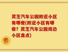 灵芝汽车公园附近小区有哪些(附近小区有哪些？灵芝汽车公园周边小区盘点)