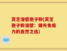 灵芝溶壁孢子粉(灵芝孢子粉溶壁：提升免疫力的自然之选)