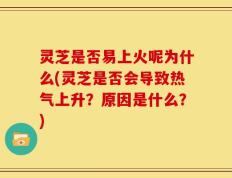 灵芝是否易上火呢为什么(灵芝是否会导致热气上升？原因是什么？)