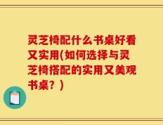 灵芝椅配什么书桌好看又实用(如何选择与灵芝椅搭配的实用又美观书桌？)