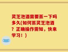 灵芝泡酒需要蒸一下吗多久(如何蒸灵芝泡酒？正确操作需知，快来学习！)