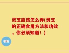 灵芝应该怎么弄(灵芝的正确食用方法和功效，你必须知道！)