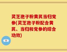 灵芝孢子粉黄芪当归党参(灵芝孢子粉配合黄芪、当归和党参的综合功效)