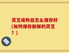 灵芝成熟后怎么保存好(如何保存新鲜的灵芝？)