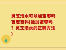 灵芝泡水可以加蜜枣吗百度百科(能加蜜枣吗？灵芝泡水的正确方法)