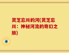 灵芝忘川的河(灵芝忘川：神秘河流的奇幻之旅)