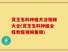 灵芝生料种植方法视频大全(灵芝生料种植全程教程视频集锦)