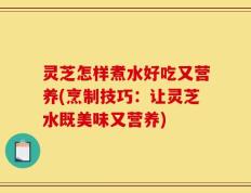 灵芝怎样煮水好吃又营养(烹制技巧：让灵芝水既美味又营养)