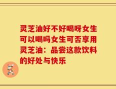 灵芝油好不好喝呀女生可以喝吗女生可否享用灵芝油：品尝这款饮料的好处与快乐