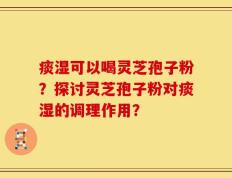 痰湿可以喝灵芝孢子粉？探讨灵芝孢子粉对痰湿的调理作用？