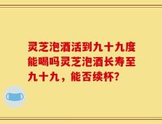 灵芝泡酒活到九十九度能喝吗灵芝泡酒长寿至九十九，能否续杯？